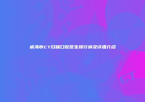 威海市CT扫描口腔医生排行榜及详细介绍