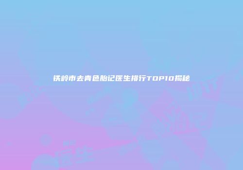 铁岭市去青色胎记医生排行TOP10揭秘