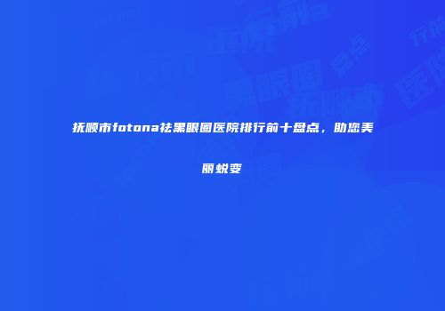 抚顺市fotona祛黑眼圈医院排行前十盘点，助您美丽蜕变