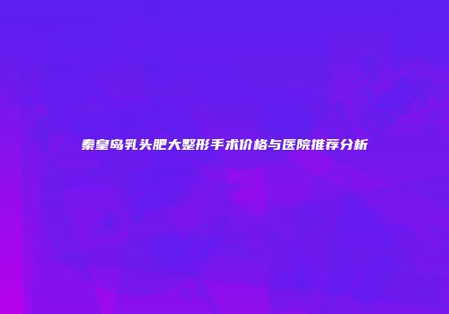秦皇岛乳头肥大整形手术价格与医院推荐分析