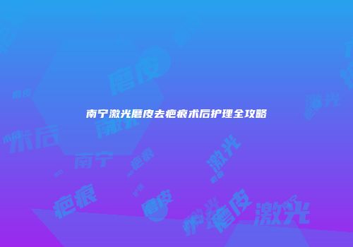 南宁激光磨皮去疤痕术后护理全攻略