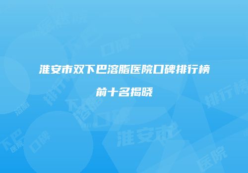 淮安市双下巴溶脂医院口碑排行榜前十名揭晓