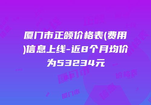 厦门市正颌价格表(费用)信息上线-近8个月均价为53234元