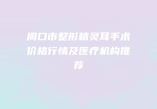 周口市整形精灵耳手术价格行情及医疗机构推荐