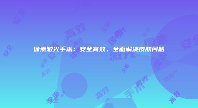 像素激光手术：安全高效，全面解决皮肤问题