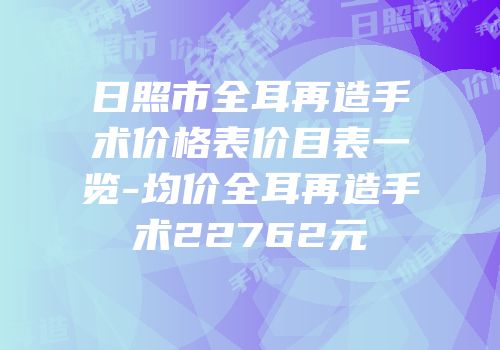 日照市全耳再造手术价格表价目表一览-均价全耳再造手术22762元
