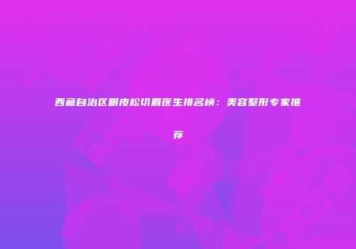 西藏自治区眼皮松切眉医生排名榜：美容整形专家推荐