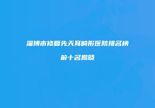 淄博市修复先天耳畸形医院排名榜前十名揭晓