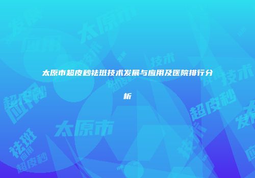 太原市超皮秒祛斑技术发展与应用及医院排行分析