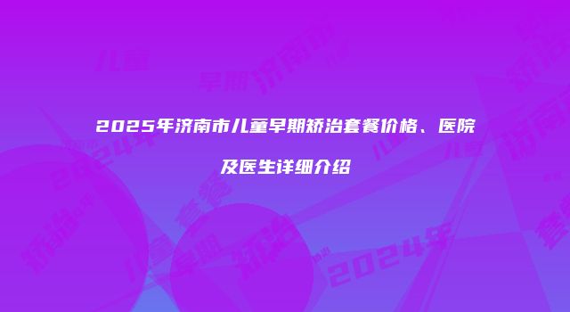 2025年济南市儿童早期矫治套餐价格、医院及医生详细介绍