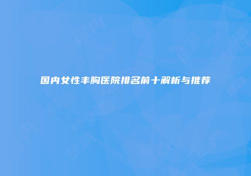 国内女性丰胸医院排名前十解析与推荐