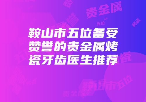 鞍山市五位备受赞誉的贵金属烤瓷牙齿医生推荐