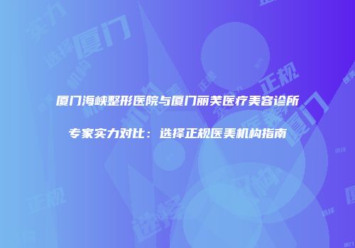 厦门海峡整形医院与厦门丽芙医疗美容诊所专家实力对比：选择正规医美机构指南
