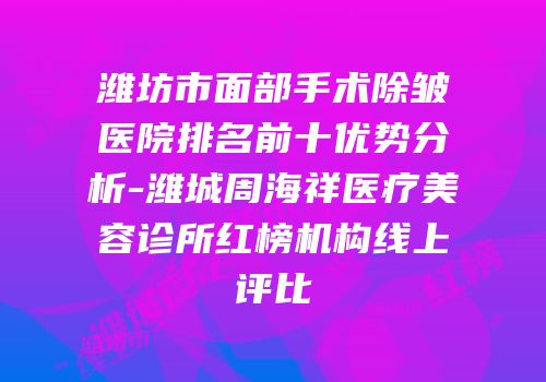 潍坊市面部手术除皱医院排名前十优势分析-潍城周海祥医疗美容诊所红榜机构线上评比