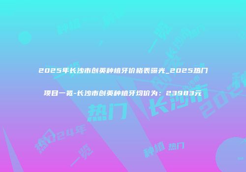 2025年长沙市创英种植牙价格表曝光_2025热门项目一览-长沙市创英种植牙均价为：23983元
