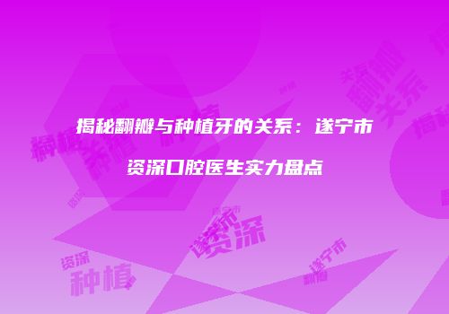 揭秘翻瓣与种植牙的关系：遂宁市资深口腔医生实力盘点