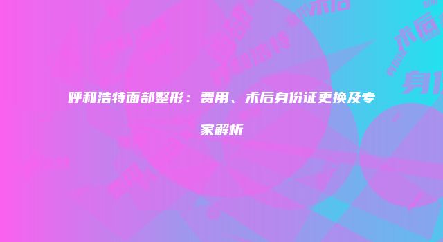 呼和浩特面部整形：费用、术后身份证更换及专家解析