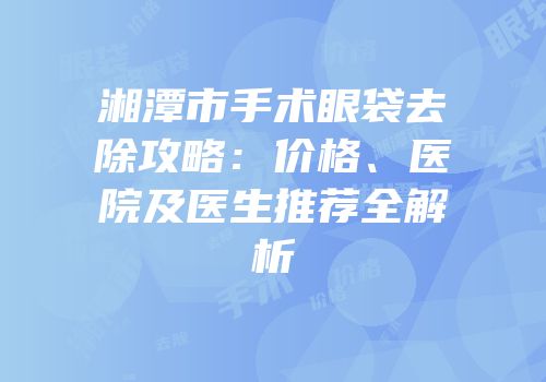 湘潭市手术眼袋去除攻略：价格、医院及医生推荐全解析