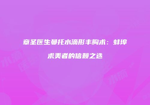 章圣医生曼托水滴形丰胸术：蚌埠求美者的信赖之选