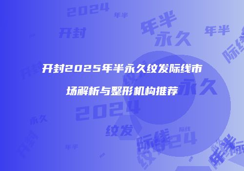 开封2025年半永久纹发际线市场解析与整形机构推荐
