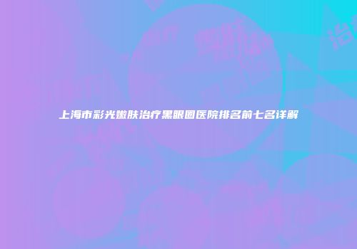 上海市彩光嫩肤治疗黑眼圈医院排名前七名详解