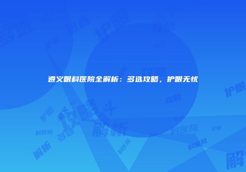 遵义眼科医院全解析：多选攻略，护眼无忧