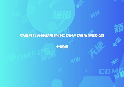 中国时代天使隐形矫正COMFOS医院排名前十解析