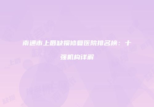 南通市上唇缺损修复医院排名榜：十强机构详解