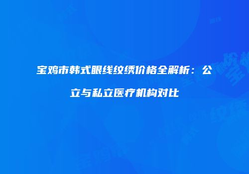 宝鸡市韩式眼线纹绣价格全解析：公立与私立医疗机构对比