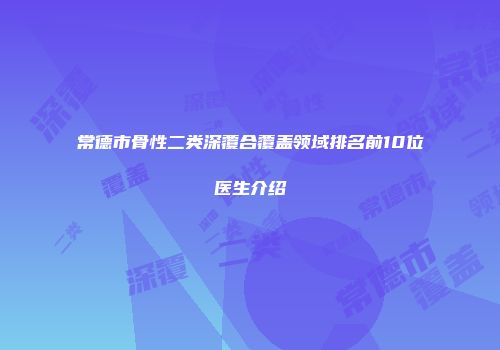 常德市骨性二类深覆合覆盖领域排名前10位医生介绍