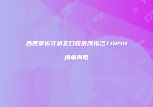 合肥市拔牙矫正口腔医院排名TOP10榜单揭晓