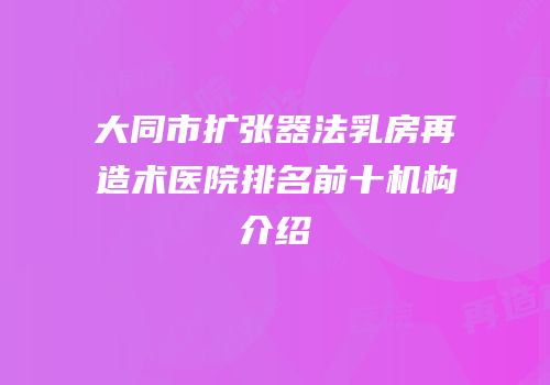 大同市扩张器法乳房再造术医院排名前十机构介绍