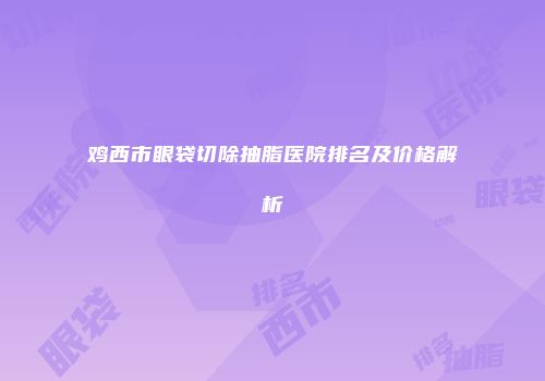 鸡西市眼袋切除抽脂医院排名及价格解析
