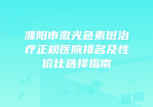 濮阳市激光色素斑治疗正规医院排名及性价比选择指南