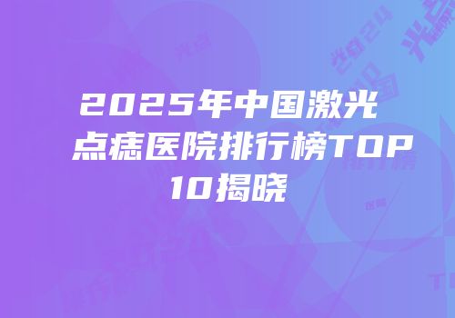 2025年中国激光点痣医院排行榜TOP10揭晓