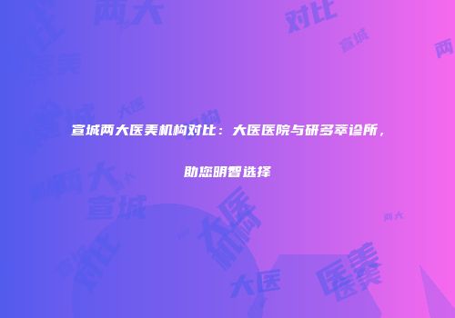 宣城两大医美机构对比：大医医院与研多萃诊所，助您明智选择