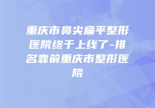 重庆市鼻尖扁平整形医院终于上线了-排名靠前重庆市整形医院