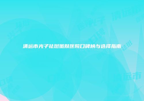清远市光子祛斑嫩肤医院口碑榜与选择指南