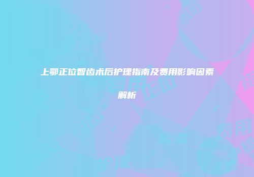 上鄂正位智齿术后护理指南及费用影响因素解析