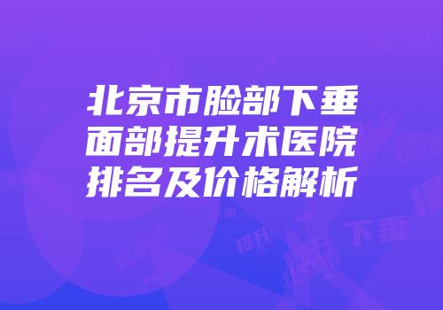 北京市脸部下垂面部提升术医院排名及价格解析