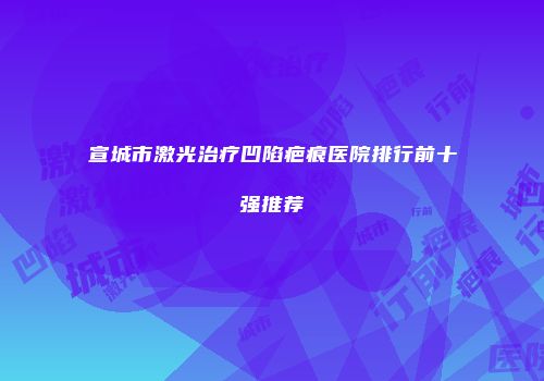 宣城市激光治疗凹陷疤痕医院排行前十强推荐