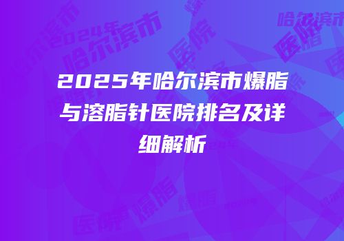 2025年哈尔滨市爆脂与溶脂针医院排名及详细解析