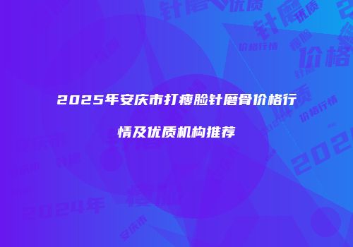 2025年安庆市打瘦脸针磨骨价格行情及优质机构推荐