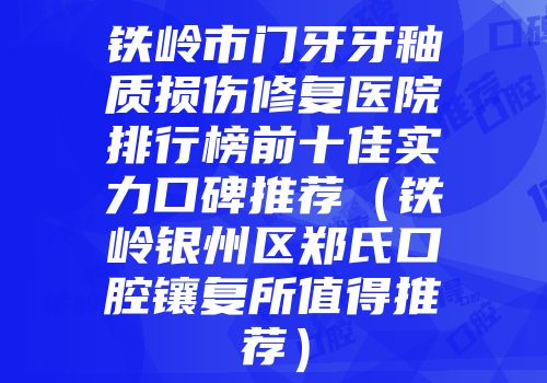 铁岭市门牙牙釉质损伤修复医院排行榜前十佳实力口碑推荐（铁岭银州区郑氏口腔镶复所值得推荐）