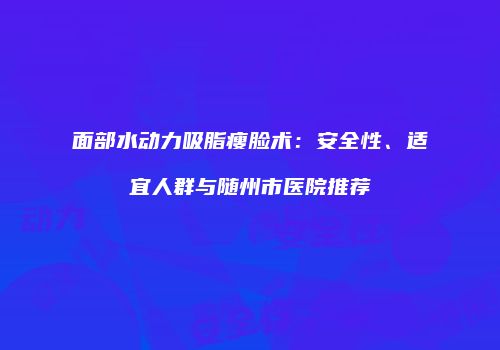 面部水动力吸脂瘦脸术：安全性、适宜人群与随州市医院推荐
