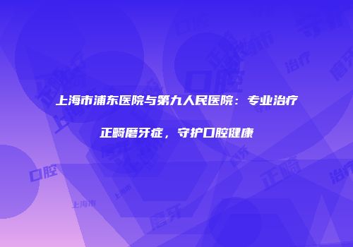 上海市浦东医院与第九人民医院：专业治疗正畸磨牙症，守护口腔健康