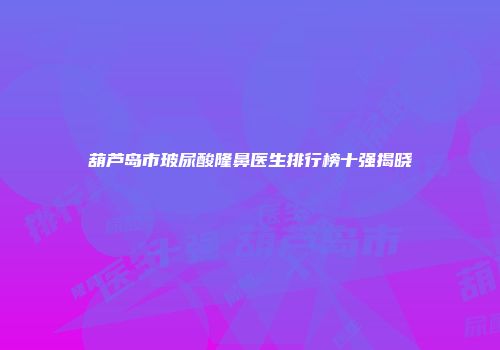 葫芦岛市玻尿酸隆鼻医生排行榜十强揭晓