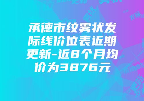 承德市纹雾状发际线价位表近期更新-近8个月均价为3876元