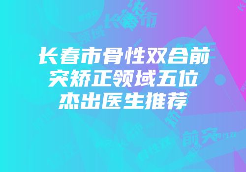 长春市骨性双合前突矫正领域五位杰出医生推荐