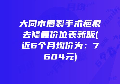 大同市唇裂手术疤痕去修复价位表新版(近6个月均价为：7604元)